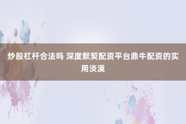 炒股杠杆合法吗 深度默契配资平台鼎牛配资的实用淡漠
