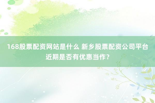 168股票配资网站是什么 新乡股票配资公司平台近期是否有优惠当作？