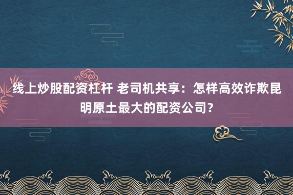 线上炒股配资杠杆 老司机共享：怎样高效诈欺昆明原土最大的配资公司？