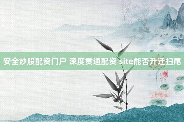 安全炒股配资门户 深度贯通配资 site能否升迁扫尾