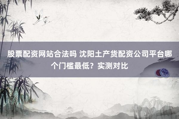 股票配资网站合法吗 沈阳土产货配资公司平台哪个门槛最低?实测对比