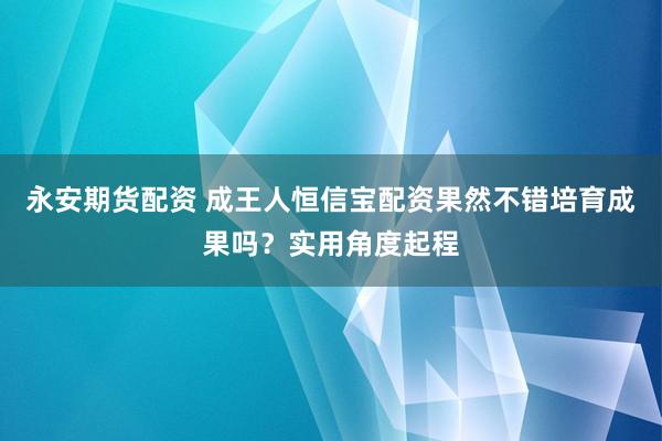 永安期货配资 成王人恒信宝配资果然不错培育成果吗？实用角度起程