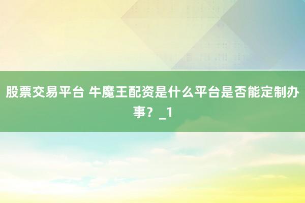 股票交易平台 牛魔王配资是什么平台是否能定制办事?_1