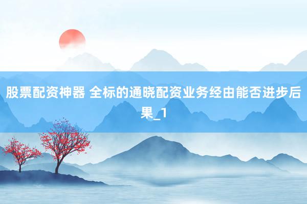 股票配资神器 全标的通晓配资业务经由能否进步后果_1