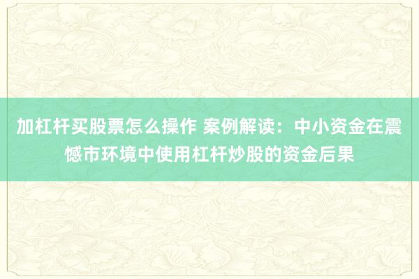 加杠杆买股票怎么操作 案例解读：中小资金在震憾市环境中使用杠杆炒股的资金后果