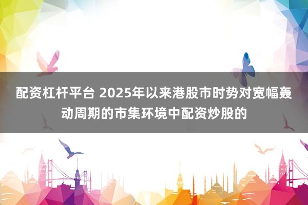 配资杠杆平台 2025年以来港股市时势对宽幅轰动周期的市集环境中配资炒股的