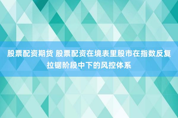 股票配资期货 股票配资在境表里股市在指数反复拉锯阶段中下的风控体系