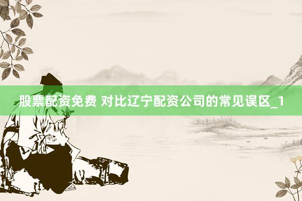股票配资免费 对比辽宁配资公司的常见误区_1