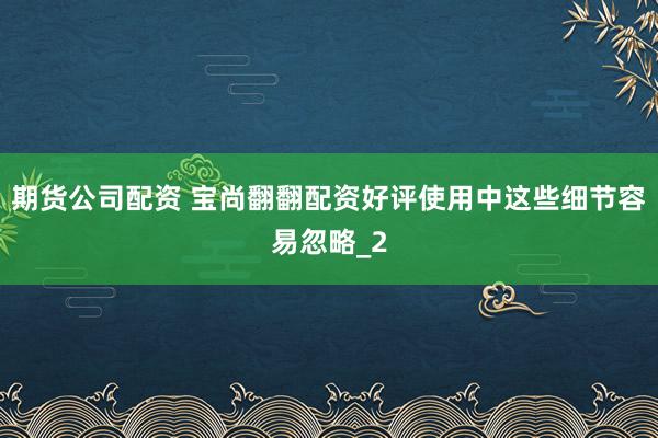期货公司配资 宝尚翻翻配资好评使用中这些细节容易忽略_2