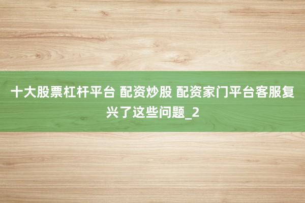 十大股票杠杆平台 配资炒股 配资家门平台客服复兴了这些问题_2