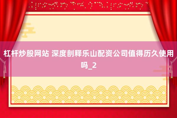 杠杆炒股网站 深度剖释乐山配资公司值得历久使用吗_2