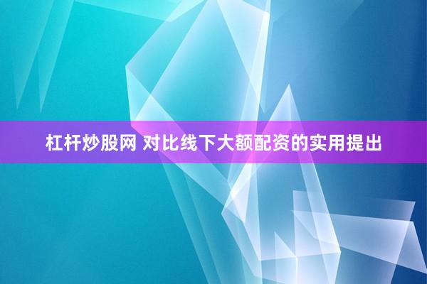 杠杆炒股网 对比线下大额配资的实用提出